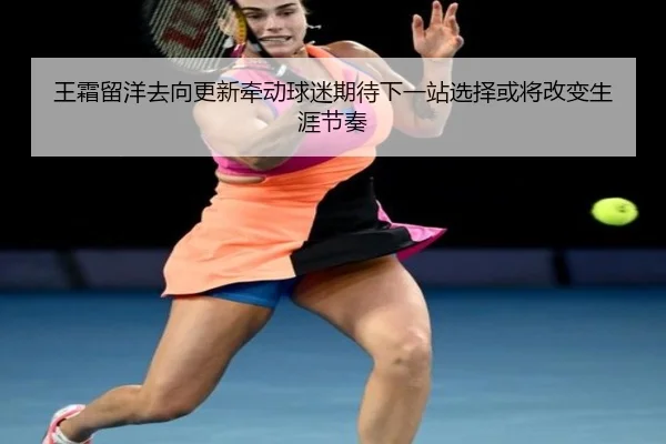 王霜留洋去向更新牵动球迷期待下一站选择或将改变生涯节奏
