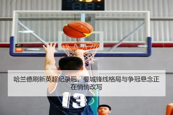 哈兰德刷新英超纪录后，曼城锋线格局与争冠悬念正在悄悄改写（kaiyun）