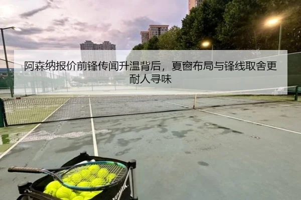 阿森纳报价前锋传闻升温背后，夏窗布局与锋线取舍更耐人寻味（kaiyun）